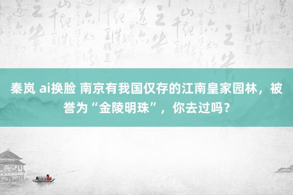 秦岚 ai换脸 南京有我国仅存的江南皇家园林，被誉为“金陵明珠”，你去过吗？