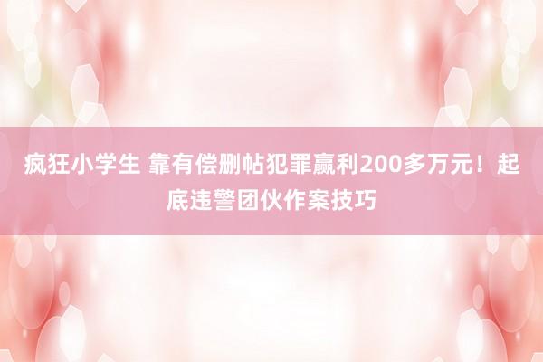 疯狂小学生 靠有偿删帖犯罪赢利200多万元！起底违警团伙作案技巧