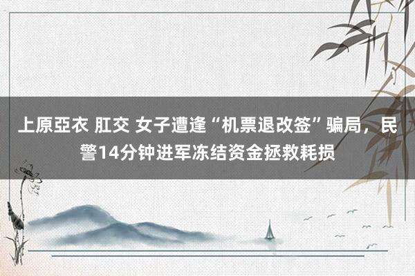 上原亞衣 肛交 女子遭逢“机票退改签”骗局，民警14分钟进军冻结资金拯救耗损