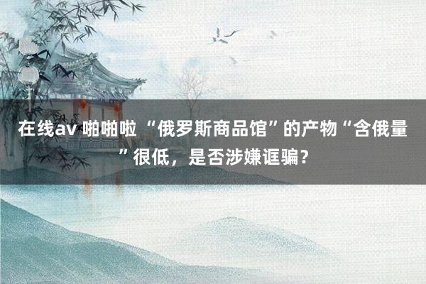 在线av 啪啪啦 “俄罗斯商品馆”的产物“含俄量”很低，是否涉嫌诓骗？