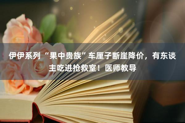 伊伊系列 “果中贵族”车厘子断崖降价，有东谈主吃进抢救室！医师教导