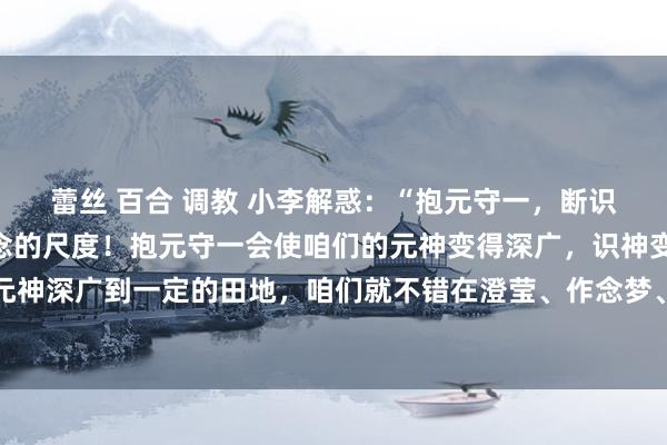 蕾丝 百合 调教 小李解惑：“抱元守一，断识保神”是说念家斩断杂念的尺度！抱元守一会使咱们的元神变得深广，识神变得年迈。只消咱们的元神深广到一定的田地，咱们就不错在澄莹、作念梦、千里睡三种气象中保合手觉知，不仅如斯，只消...