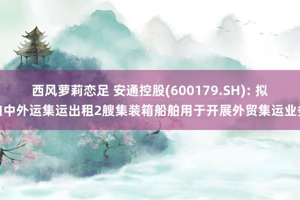 西风萝莉恋足 安通控股(600179.SH): 拟向中外运集运出租2艘集装箱船舶用于开展外贸集运业务