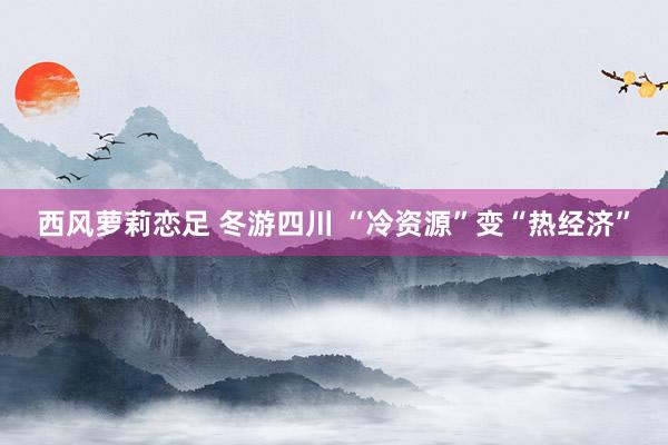 西风萝莉恋足 冬游四川 “冷资源”变“热经济”