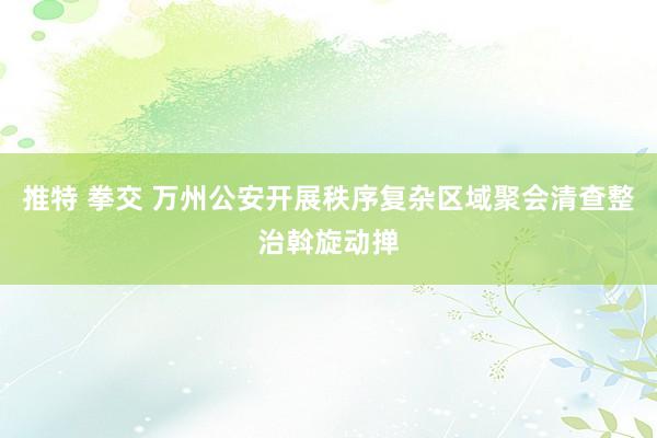 推特 拳交 万州公安开展秩序复杂区域聚会清查整治斡旋动掸