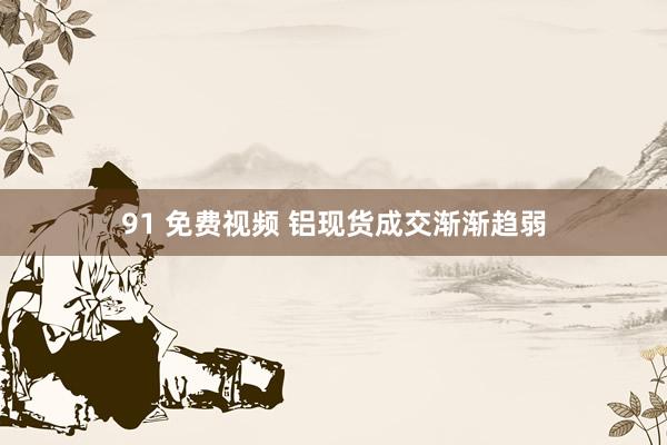 91 免费视频 铝现货成交渐渐趋弱