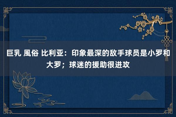 巨乳 風俗 比利亚：印象最深的敌手球员是小罗和大罗；球迷的援助很进攻
