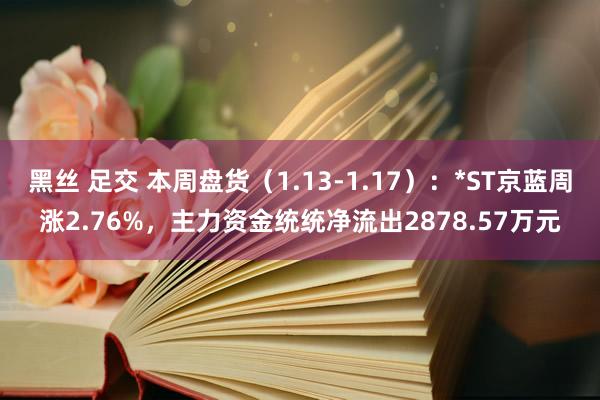 黑丝 足交 本周盘货（1.13-1.17）：*ST京蓝周涨2.76%，主力资金统统净流出2878.57万元