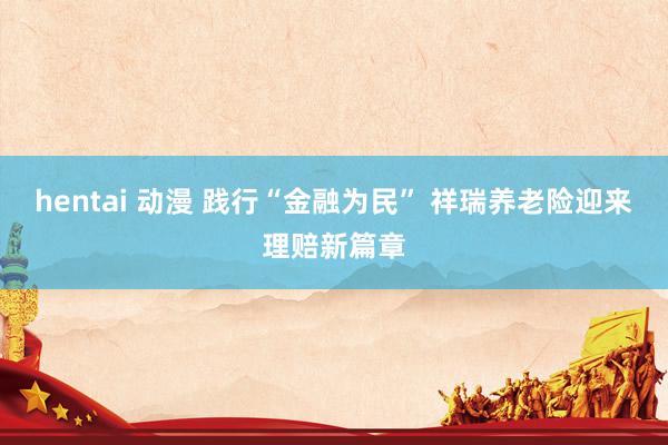 hentai 动漫 践行“金融为民” 祥瑞养老险迎来理赔新篇章