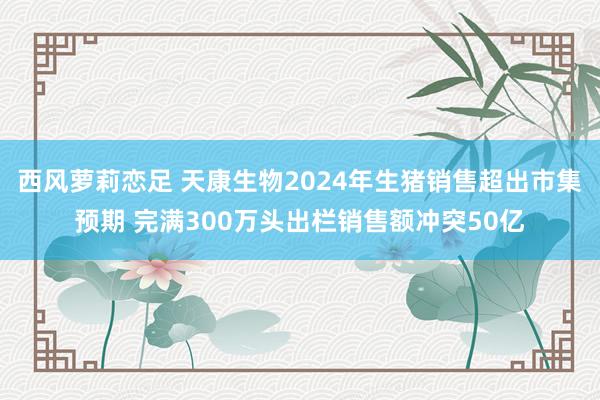 西风萝莉恋足 天康生物2024年生猪销售超出市集预期 完满300万头出栏销售额冲突50亿