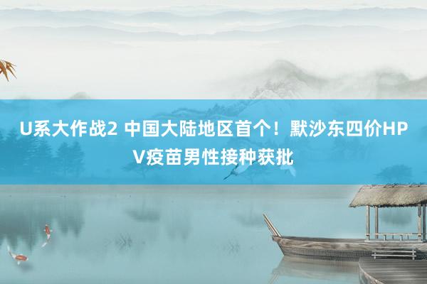 U系大作战2 中国大陆地区首个！默沙东四价HPV疫苗男性接种获批