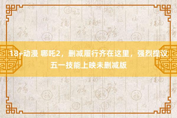18+动漫 哪吒2，删减履行齐在这里，强烈提议五一技能上映未删减版