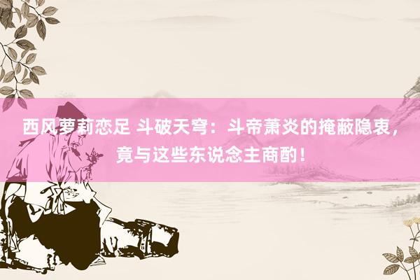 西风萝莉恋足 斗破天穹：斗帝萧炎的掩蔽隐衷，竟与这些东说念主商酌！