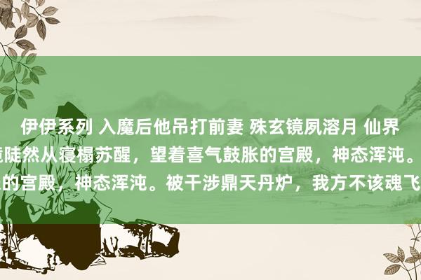 伊伊系列 入魔后他吊打前妻 殊玄镜夙溶月 仙界，玉阙凌云殿。 　　殊玄镜陡然从寝榻苏醒，望着喜气鼓胀的宫殿，神态浑沌。被干涉鼎天丹炉，我方不该魂飞魄越了吗