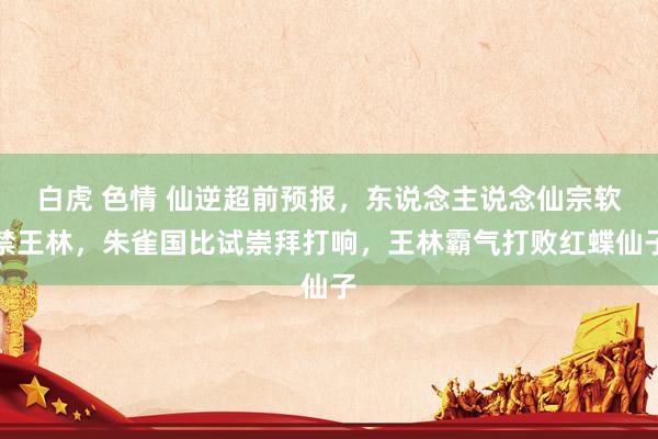 白虎 色情 仙逆超前预报，东说念主说念仙宗软禁王林，朱雀国比试崇拜打响，王林霸气打败红蝶仙子
