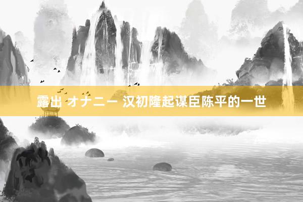 露出 オナニー 汉初隆起谋臣陈平的一世