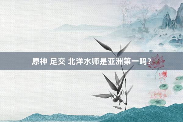 原神 足交 北洋水师是亚洲第一吗？