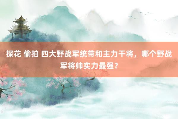 探花 偷拍 四大野战军统带和主力干将，哪个野战军将帅实力最强？