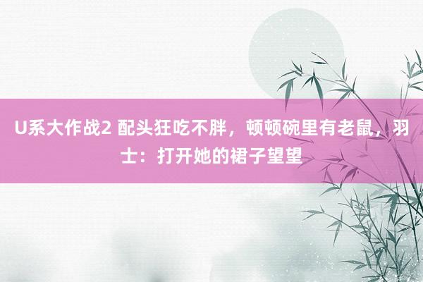 U系大作战2 配头狂吃不胖，顿顿碗里有老鼠，羽士：打开她的裙子望望