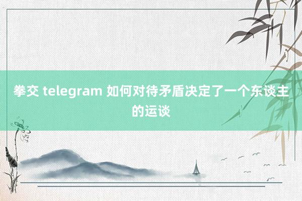 拳交 telegram 如何对待矛盾决定了一个东谈主的运谈