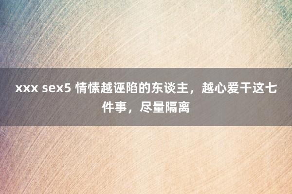 xxx sex5 情愫越诬陷的东谈主，越心爱干这七件事，尽量隔离
