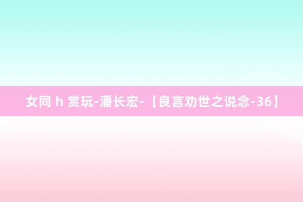 女同 h 赏玩-潘长宏-【良言劝世之说念-36】