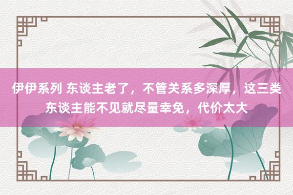 伊伊系列 东谈主老了，不管关系多深厚，这三类东谈主能不见就尽量幸免，代价太大