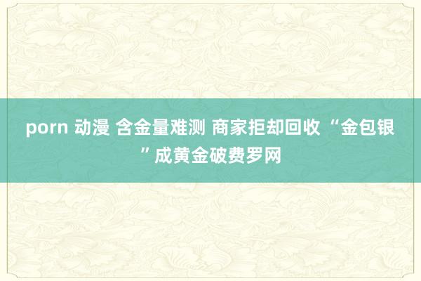 porn 动漫 含金量难测 商家拒却回收 “金包银”成黄金破费罗网