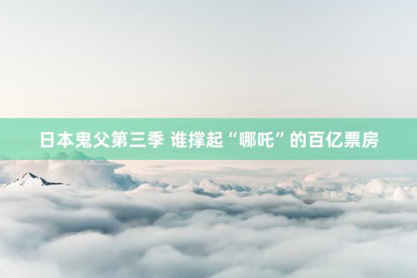 日本鬼父第三季 谁撑起“哪吒”的百亿票房