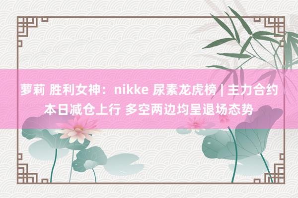 萝莉 胜利女神：nikke 尿素龙虎榜 | 主力合约本日减仓上行 多空两边均呈退场态势