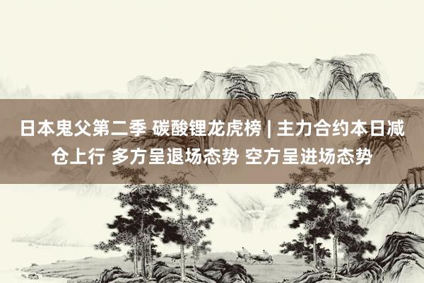 日本鬼父第二季 碳酸锂龙虎榜 | 主力合约本日减仓上行 多方呈退场态势 空方呈进场态势