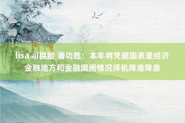 lisa ai换脸 潘功胜：本年将凭据国表里经济金融地方和金融阛阓情况择机降准降息