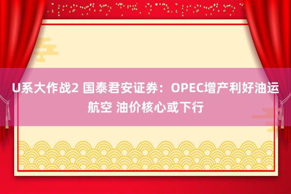 U系大作战2 国泰君安证券：OPEC增产利好油运航空 油价核心或下行