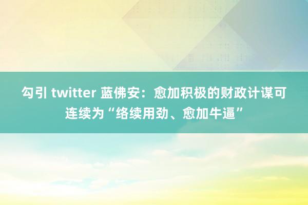 勾引 twitter 蓝佛安：愈加积极的财政计谋可连续为“络续用劲、愈加牛逼”