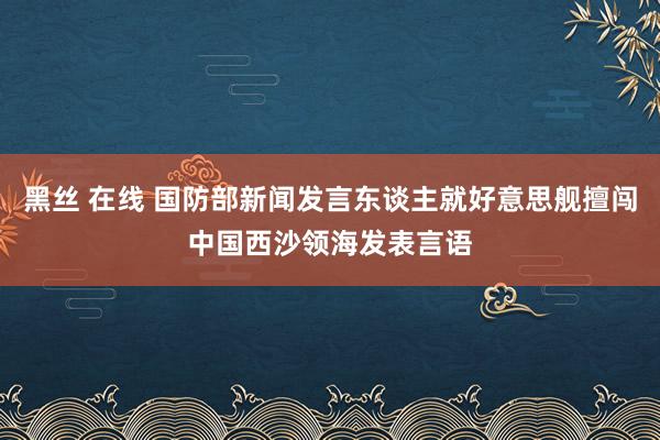 黑丝 在线 国防部新闻发言东谈主就好意思舰擅闯中国西沙领海发表言语