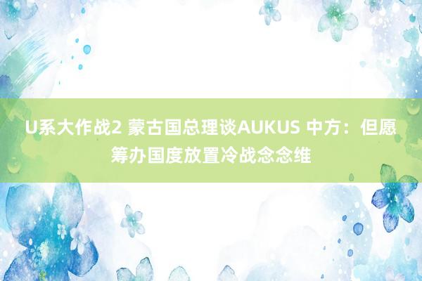 U系大作战2 蒙古国总理谈AUKUS 中方：但愿筹办国度放置冷战念念维