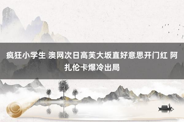 疯狂小学生 澳网次日高芙大坂直好意思开门红 阿扎伦卡爆冷出局
