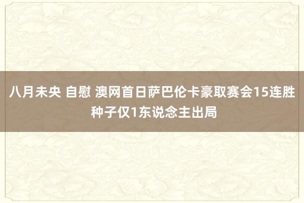 八月未央 自慰 澳网首日萨巴伦卡豪取赛会15连胜 种子仅1东说念主出局