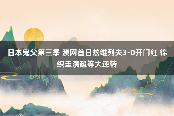 日本鬼父第三季 澳网首日兹维列夫3-0开门红 锦织圭演超等大逆转