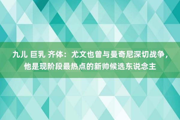九儿 巨乳 齐体：尤文也曾与曼奇尼深切战争，他是现阶段最热点的新帅候选东说念主