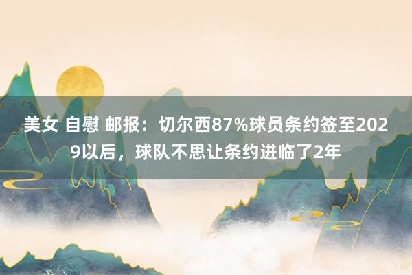 美女 自慰 邮报：切尔西87%球员条约签至2029以后，球队不思让条约进临了2年