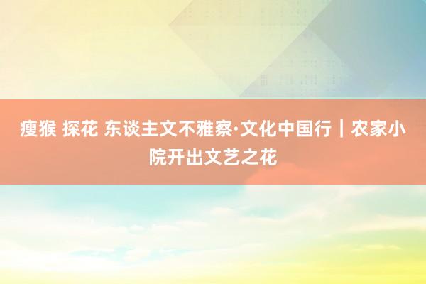 瘦猴 探花 东谈主文不雅察·文化中国行｜农家小院开出文艺之花