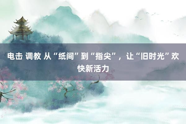 电击 调教 从“纸间”到“指尖”，让“旧时光”欢快新活力