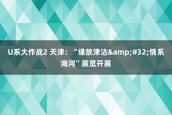 U系大作战2 天津：“缘故津沽&#32;情系海河”展览开展