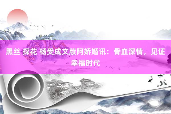 黑丝 探花 杨受成文牍阿娇婚讯：骨血深情，见证幸福时代