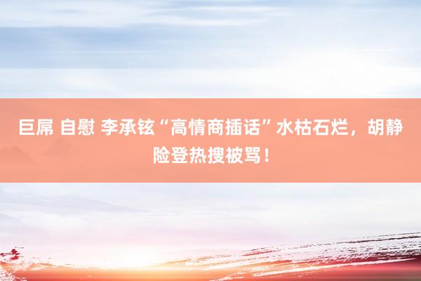 巨屌 自慰 李承铉“高情商插话”水枯石烂，胡静险登热搜被骂！