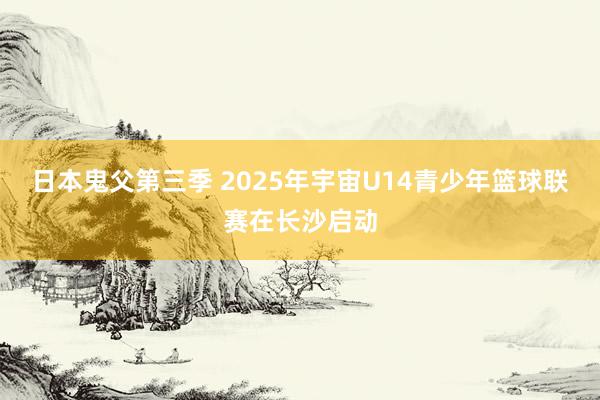 日本鬼父第三季 2025年宇宙U14青少年篮球联赛在长沙启动