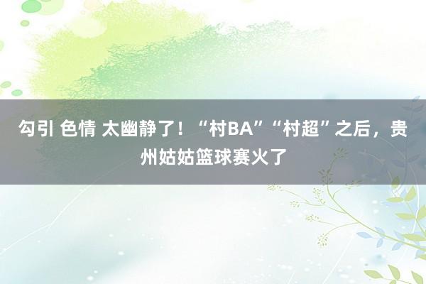勾引 色情 太幽静了！“村BA”“村超”之后，贵州姑姑篮球赛火了