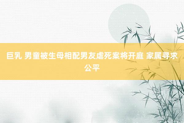 巨乳 男童被生母相配男友虐死案将开庭 家属寻求公平