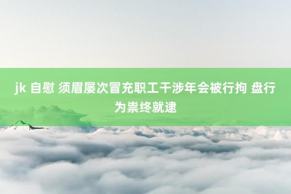jk 自慰 须眉屡次冒充职工干涉年会被行拘 盘行为祟终就逮